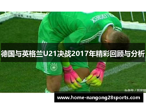 德国与英格兰U21决战2017年精彩回顾与分析